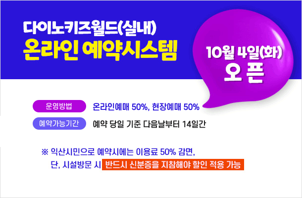 다이노키즈월드(실내) 온라인 예약 시스템 10월 4일(화) 오픈
운영방법 : 온라인예매 50%, 현장예매 50%
예약가능기간 : 예약 당일 기준 다음날부터 14일간

※ 익산시민으로 예약시에는 이용료 50% 감면, 단 시설방문 시 반드시 신분증을 지참해야 할인 적용 가능