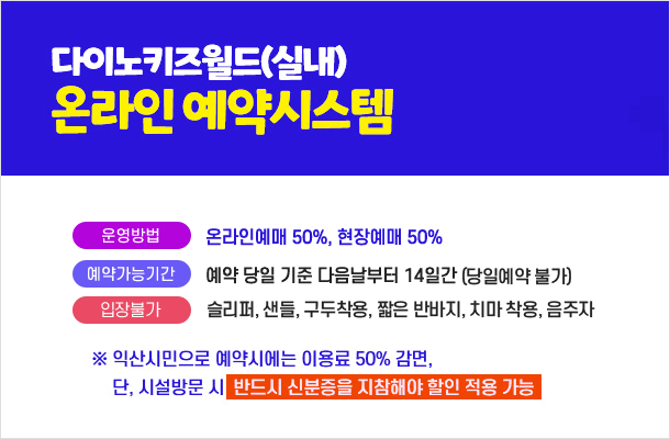 다이노키즈월드(실내) 온라인 예약 시스템 
운영방법 : 온라인예매 50%, 현장예매 50%
예약가능기간 : 예약 당일 기준 다음날부터 14일간 (당일예약 불가)

입장불가           슬리퍼, 샌들, 구두착용, 짧은 반바지, 치마 착용, 음주자
※ 익산시민으로 예약시에는 이용료 50% 감면, 단 시설방문 시 반드시 신분증을 지참해야 할인 적용 가능